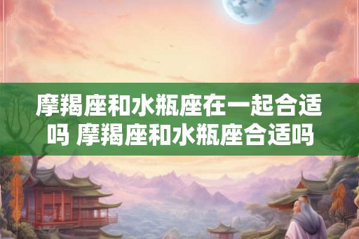 摩羯座和水瓶座在一起合适吗 摩羯座和水瓶座合适吗