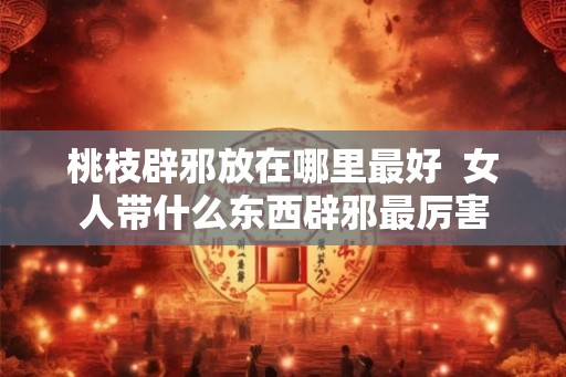 桃枝辟邪放在哪里最好 女人带什么东西辟邪最厉害 桃枝辟邪放在哪里最好 女人带什么东西辟邪最厉害