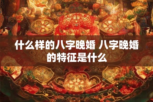 什么样的八字晚婚 八字晚婚的特征是什么