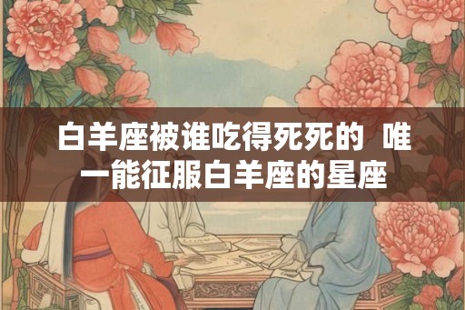 白羊座被谁吃得死死的  唯一能征服白羊座的星座