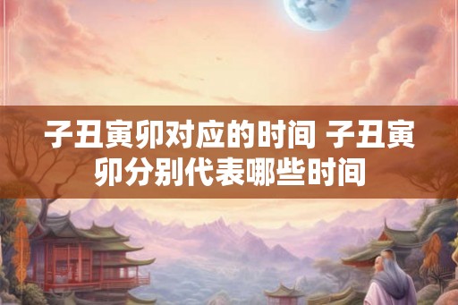 子丑寅卯对应的时间 子丑寅卯分别代表哪些时间