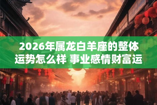 2026年属龙白羊座的整体运势怎么样 事业感情财富运程