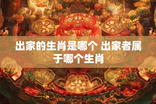 出家的生肖是哪个 出家者属于哪个生肖 出家的生肖是哪个 出家者属于哪个生肖