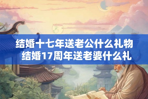 结婚十七年送老公什么礼物  结婚17周年送老婆什么礼物