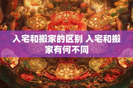 入宅和搬家的区别 入宅和搬家有何不同 入宅和搬家的区别 入宅和搬家有何不同