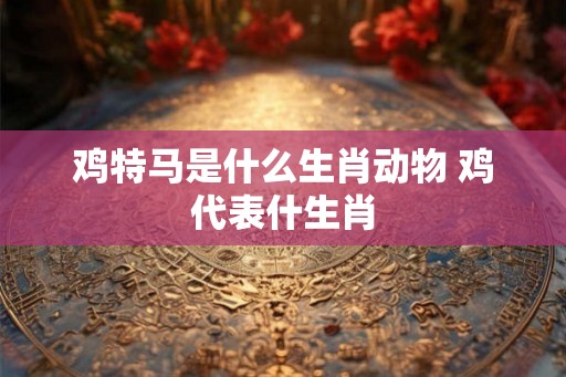 鸡特马是什么生肖动物 鸡代表什生肖