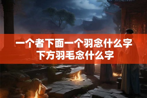 一个者下面一个羽念什么字 下方羽毛念什么字