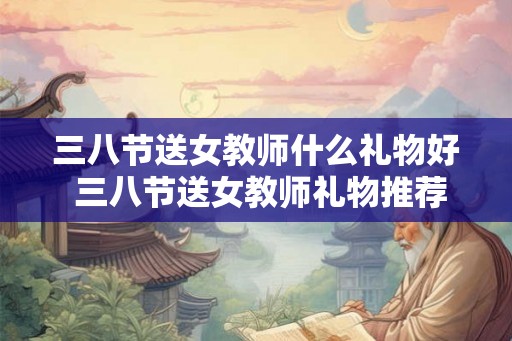 三八节送女教师什么礼物好 三八节送女教师礼物推荐