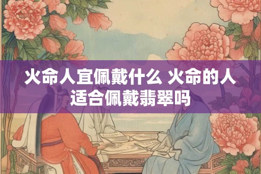 火命人宜佩戴什么 火命的人适合佩戴翡翠吗 火命人宜佩戴什么 火命的人适合佩戴翡翠吗