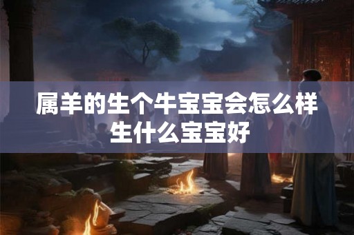 属羊的生个牛宝宝会怎么样 生什么宝宝好 属羊的生个牛宝宝会怎么样 生什么宝宝好