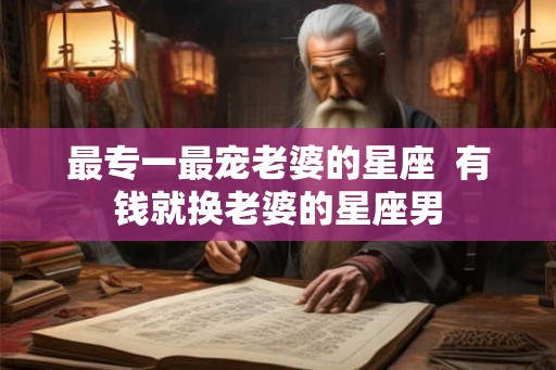 最专一最宠老婆的星座 有钱就换老婆的星座男 最专一最宠老婆的星座 有钱就换老婆的星座男