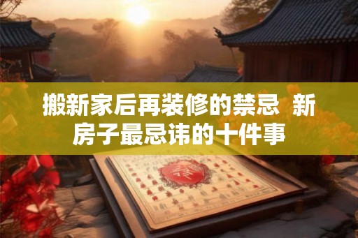 搬新家后再装修的禁忌 新房子最忌讳的十件事 搬新家后再装修的禁忌 新房子最忌讳的十件事
