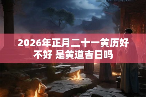 2026年正月二十一黄历好不好 是黄道吉日吗