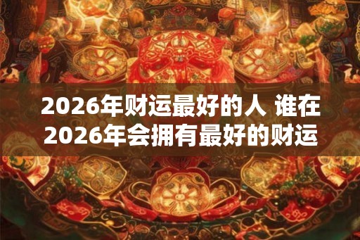 2026年财运最好的人 谁在2026年会拥有最好的财运 2026年财运最好的人 谁在2026年会拥有最好的财运