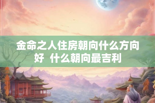 金命之人住房朝向什么方向好 什么朝向最吉利 金命之人住房朝向什么方向好 什么朝向最吉利