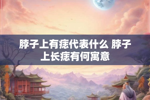 脖子上有痣代表什么 脖子上长痣有何寓意
