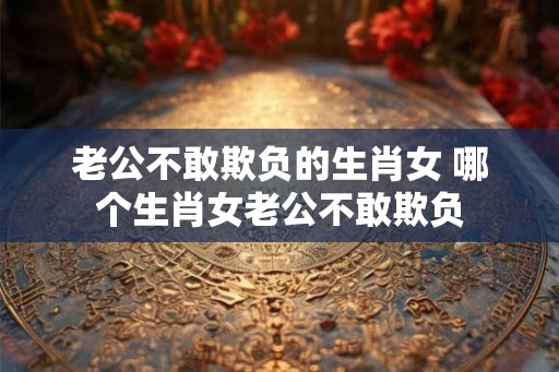 老公不敢欺负的生肖女 哪个生肖女老公不敢欺负