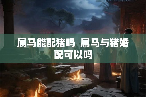 属马能配猪吗  属马与猪婚配可以吗