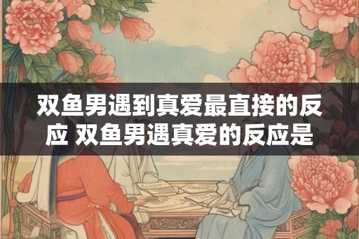 双鱼男遇到真爱最直接的反应 双鱼男遇真爱的反应是什么 双鱼男遇到真爱最直接的反应 双鱼男遇真爱的反应是什么