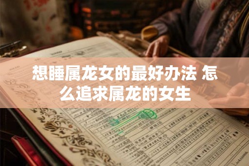 想睡属龙女的最好办法 怎么追求属龙的女生