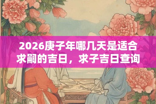 2026庚子年哪几天是适合求嗣的吉日,求子吉日查询一览! 2026庚子年哪几天是适合求嗣的吉日,求子吉日查询一览!