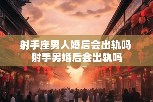 射手座男人婚后会出轨吗 射手男婚后会出轨吗