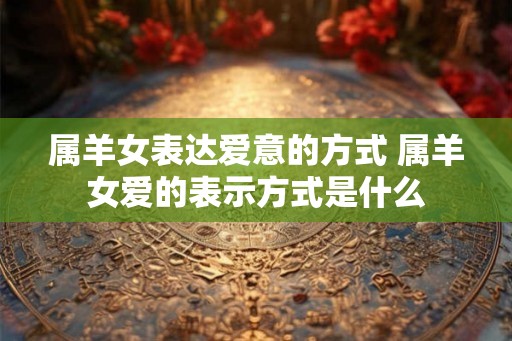 属羊女表达爱意的方式 属羊女爱的表示方式是什么