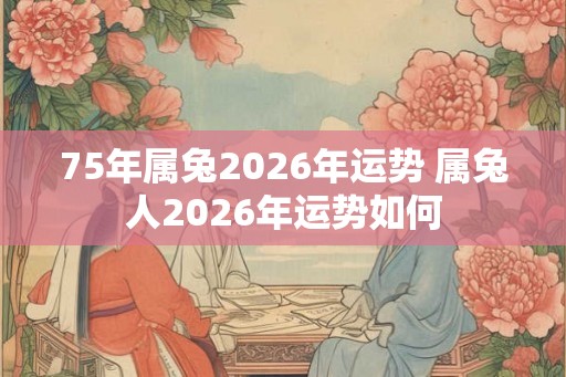 75年属兔2026年运势 属兔人2026年运势如何
