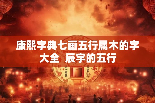 康熙字典七画五行属木的字大全  辰字的五行