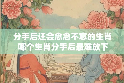分手后还会念念不忘的生肖 哪个生肖分手后最难放下 分手后还会念念不忘的生肖 哪个生肖分手后最难放下