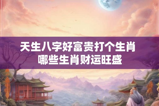 天生八字好富贵打个生肖 哪些生肖财运旺盛