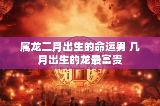 属龙二月出生的命运男 几月出生的龙最富贵