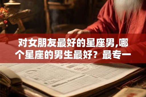 对女朋友最好的星座男,哪个星座的男生最好?最专一? 对女朋友最好的星座男,哪个星座的男生最好?最专一?