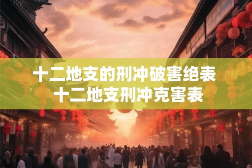 十二地支的刑冲破害绝表 十二地支刑冲克害表 十二地支的刑冲破害绝表 十二地支刑冲克害表