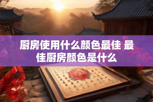 厨房使用什么颜色最佳 最佳厨房颜色是什么 厨房使用什么颜色最佳 最佳厨房颜色是什么