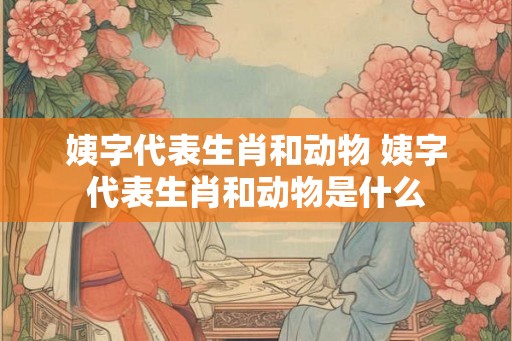 姨字代表生肖和动物 姨字代表生肖和动物是什么