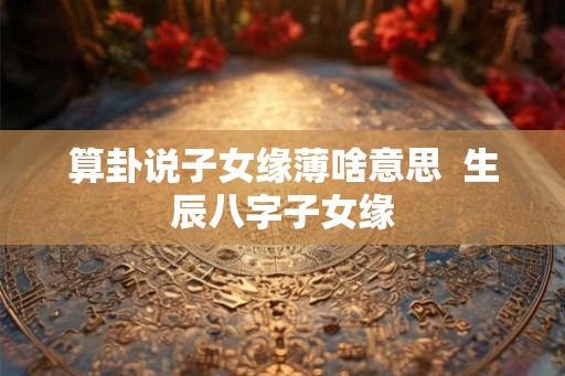 算卦说子女缘薄啥意思  生辰八字子女缘
