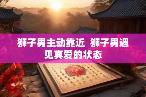 狮子男主动靠近 狮子男遇见真爱的状态 狮子男主动靠近 狮子男遇见真爱的状态