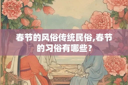 春节的风俗传统民俗,春节的习俗有哪些? 春节的风俗传统民俗,春节的习俗有哪些?