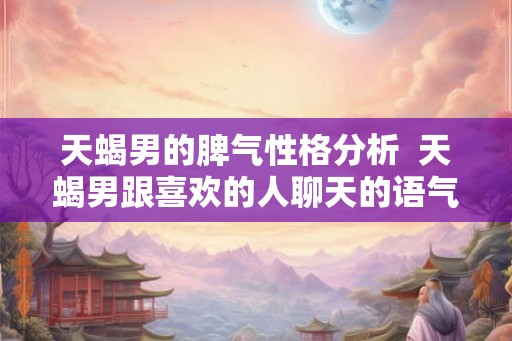 天蝎男的脾气性格分析 天蝎男跟喜欢的人聊天的语气 天蝎男的脾气性格分析 天蝎男跟喜欢的人聊天的语气