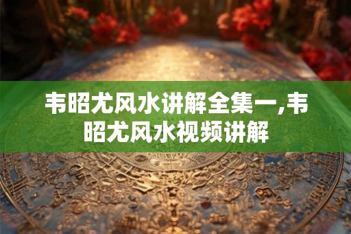 韦昭尤风水讲解全集一,韦昭尤风水视频讲解