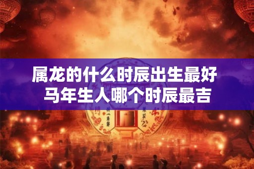 属龙的什么时辰出生最好 马年生人哪个时辰最吉