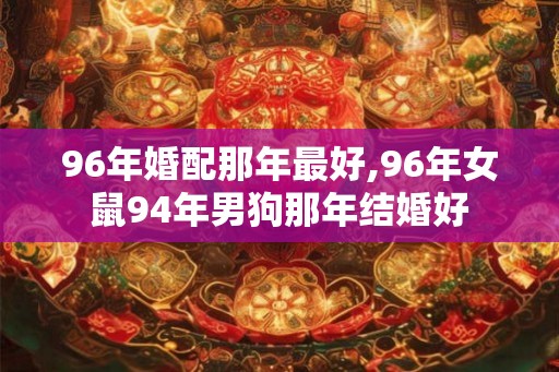 96年婚配那年最好,96年女鼠94年男狗那年结婚好