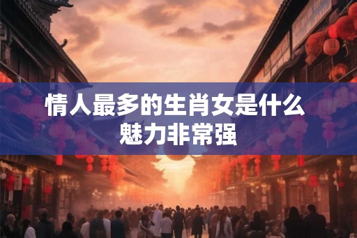 情人最多的生肖女是什么 魅力非常强