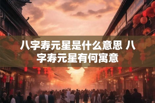 八字寿元星是什么意思 八字寿元星有何寓意