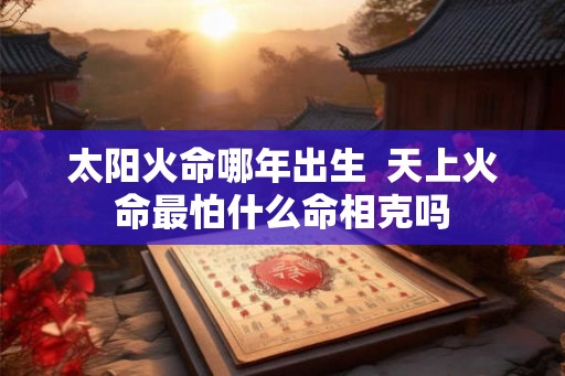 太阳火命哪年出生 天上火命最怕什么命相克吗 太阳火命哪年出生 天上火命最怕什么命相克吗