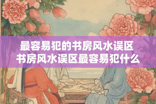最容易犯的书房风水误区 书房风水误区最容易犯什么