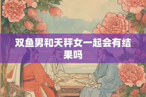 双鱼男和天秤女一起会有结果吗 双鱼男和天秤女一起会有结果吗