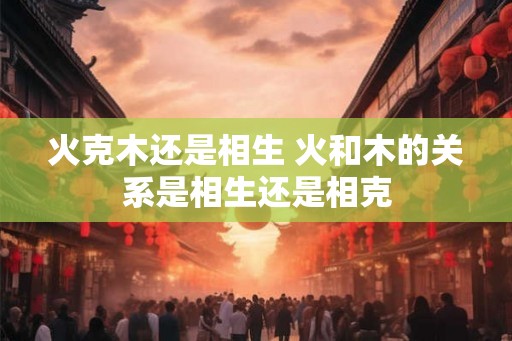 火克木还是相生 火和木的关系是相生还是相克