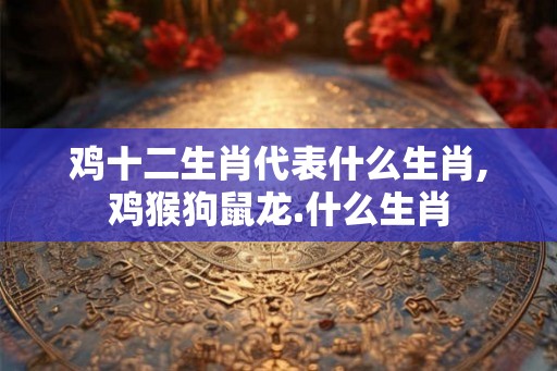 鸡十二生肖代表什么生肖,鸡猴狗鼠龙.什么生肖 鸡十二生肖代表什么生肖,鸡猴狗鼠龙.什么生肖